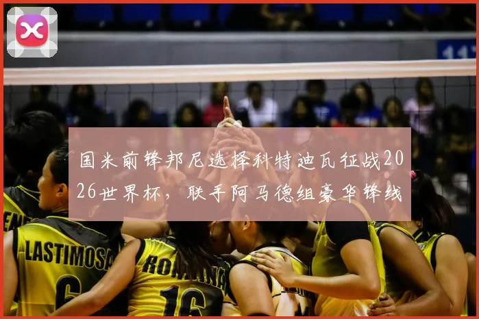 国米前锋邦尼选择科特迪瓦征战2026世界杯,联手阿马德组豪华锋线,背后原因与前景解读