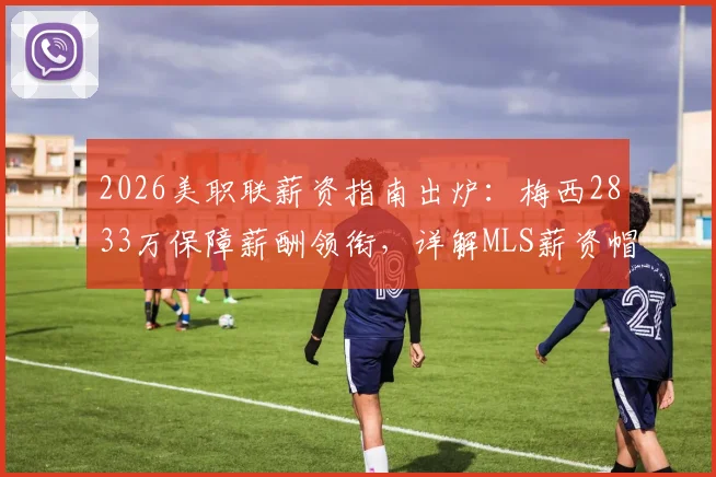 2026美职联薪资指南出炉：梅西2833万保障薪酬领衔，详解MLS薪资帽与顶薪球员排行