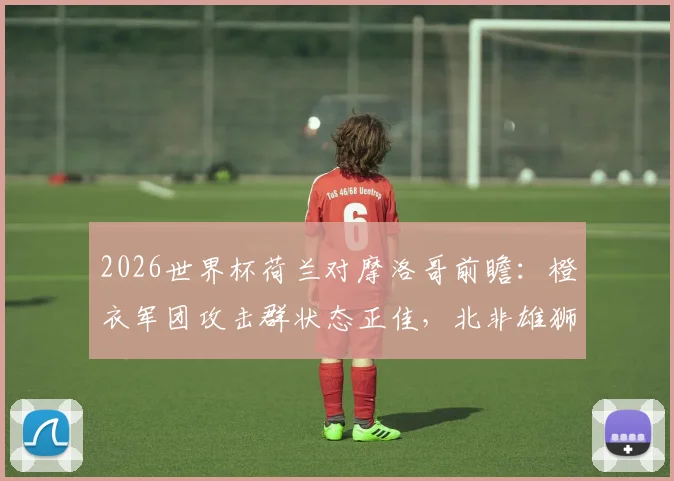 2026世界杯荷兰对摩洛哥前瞻：橙衣军团攻击群状态正佳，北非雄狮能否再现黑马本色？胜负关键点解析