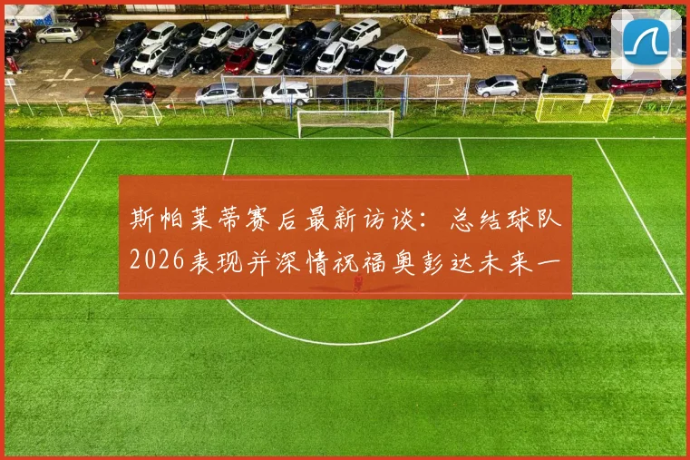 斯帕莱蒂赛后最新访谈：总结球队2026表现并深情祝福奥彭达未来一切顺利