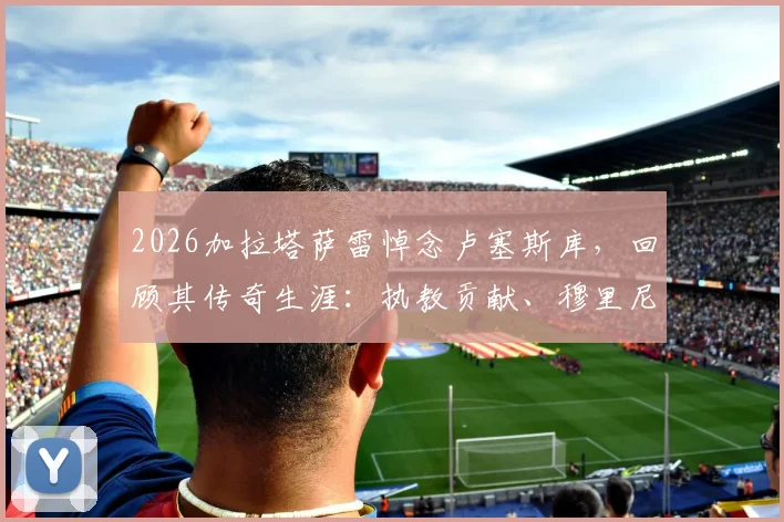 2026加拉塔萨雷悼念卢塞斯库，回顾其传奇生涯：执教贡献、穆里尼奥评价与球迷永远铭记