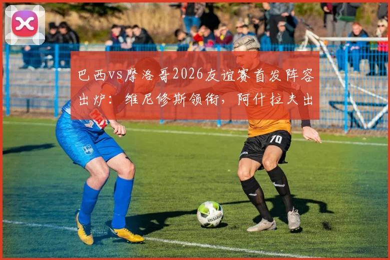 巴西vs摩洛哥2026友谊赛首发阵容出炉：维尼修斯领衔，阿什拉夫出战，核心内马尔确认伤缺影响几何