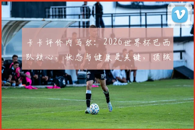卡卡评价内马尔:2026世界杯巴西队核心,状态与健康是关键,顶级球星重要性深度解读