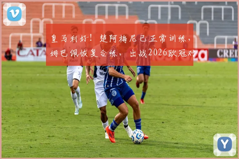 皇马利好！楚阿梅尼已正常训练，姆巴佩恢复合练，出战2026欧冠对阵巴萨前景分析