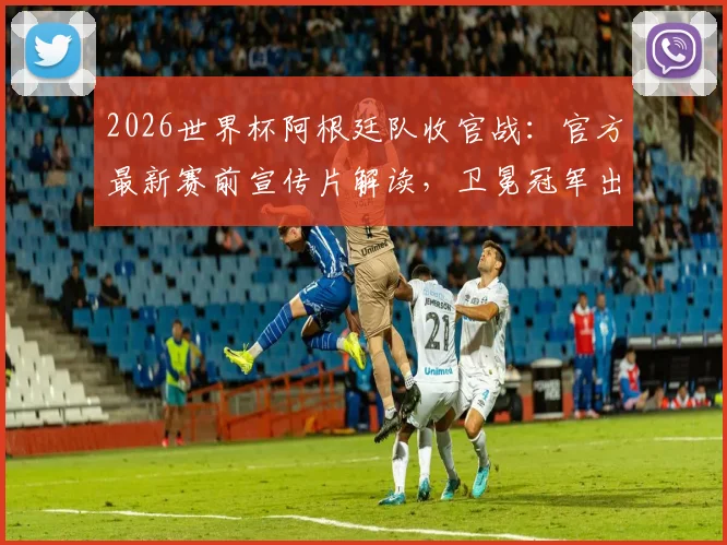 2026世界杯阿根廷队收官战：官方最新赛前宣传片解读，卫冕冠军出线形势全分析
