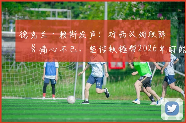 德克兰·赖斯发声：对西汉姆联降级痛心不已，坚信铁锤帮2026年前能重返英超