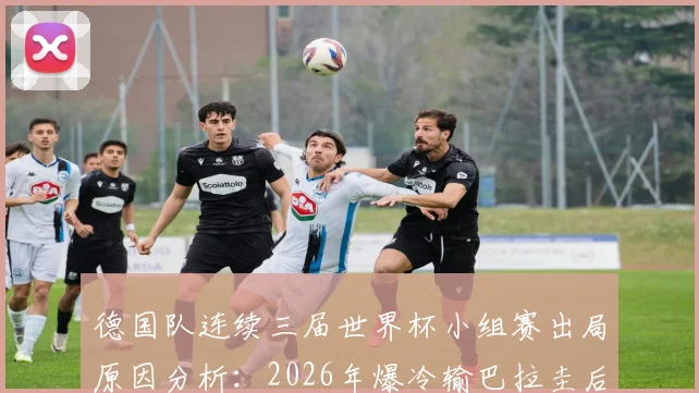 德国队连续三届世界杯小组赛出局原因分析：2026年爆冷输巴拉圭后，德国足球衰落现状全回顾