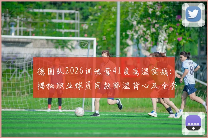 德国队2026训练营41度高温实战：揭秘职业球员同款降温背心及全套高温防护方案