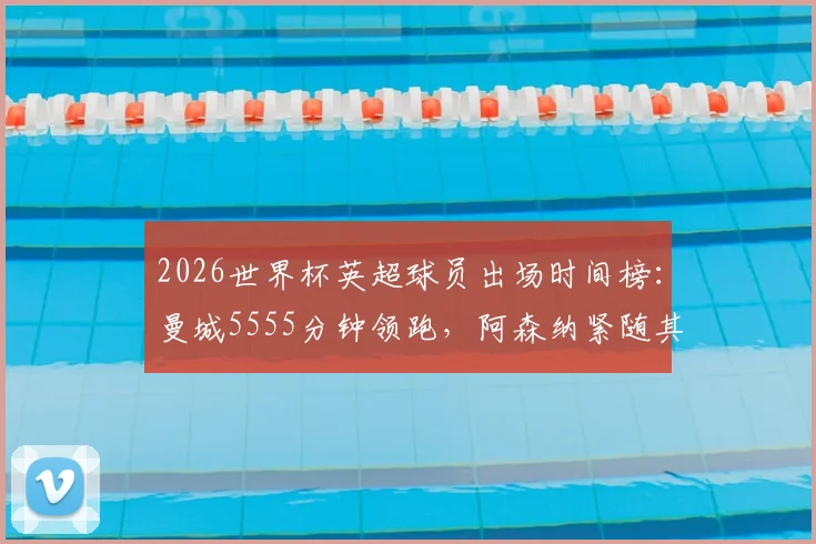 2026世界杯英超球员出场时间榜：曼城5555分钟领跑，阿森纳紧随其后，完整俱乐部贡献度解析