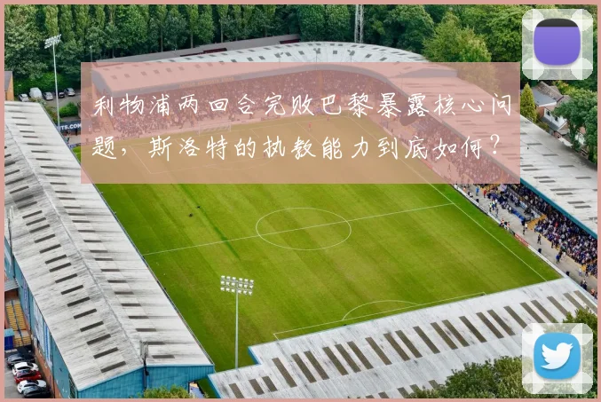 利物浦两回合完败巴黎暴露核心问题，斯洛特的执教能力到底如何？一份2026赛季红军欧冠失利的深度观察