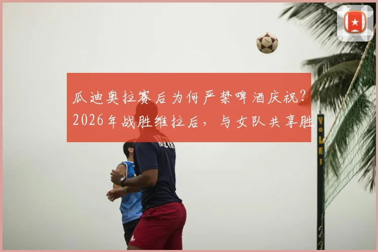 瓜迪奥拉赛后为何严禁啤酒庆祝？2026年战胜维拉后，与女队共享胜利的严格管理与温情瞬间全解析