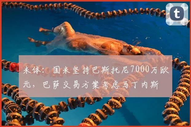 米体：国米坚持巴斯托尼7000万欧元，巴萨交易方案考虑马丁内斯