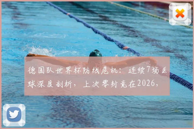 德国队世界杯防线危机：连续7场丢球深度剖析，上次零封竟在2026，防线顽疾如何破解与未来调整指南