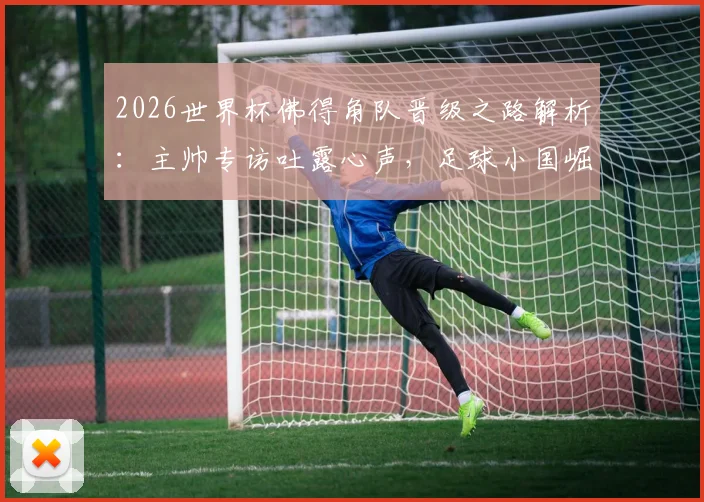2026世界杯佛得角队晋级之路解析：主帅专访吐露心声，足球小国崛起背后的战术与精神