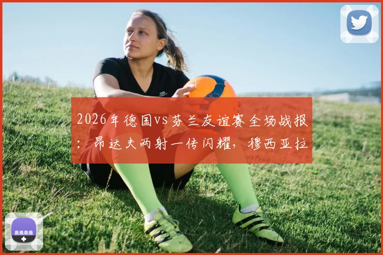2026年德国vs芬兰友谊赛全场战报：昂达夫两射一传闪耀，穆西亚拉破门，日耳曼战车4-0碾压对手，附球员表现评分与技术统计深度分析