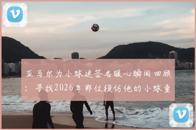亚马尔为小球迷签名暖心瞬间回顾：寻找2026年那位模仿他的小球童，探讨球星榜样对青训的意义