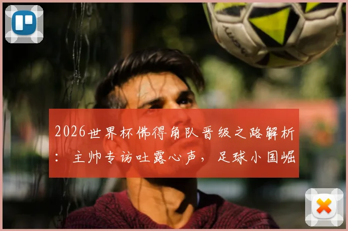 2026世界杯佛得角队晋级之路解析：主帅专访吐露心声，足球小国崛起背后的战术与精神