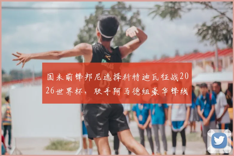 国米前锋邦尼选择科特迪瓦征战2026世界杯，联手阿马德组豪华锋线，背后原因与前景解读