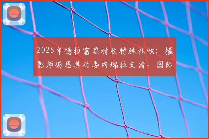 2026年德拉富恩特收特殊礼物：摄影师感恩其对委内瑞拉支持，国际足坛暖心事引热议