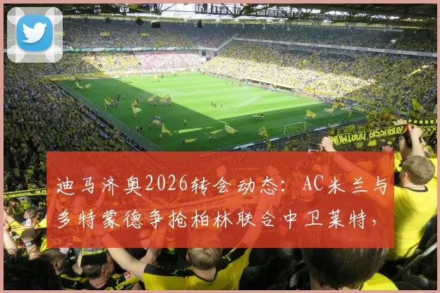 迪马济奥2026转会动态:AC米兰与多特蒙德争抢柏林联合中卫莱特,免签操作全解析