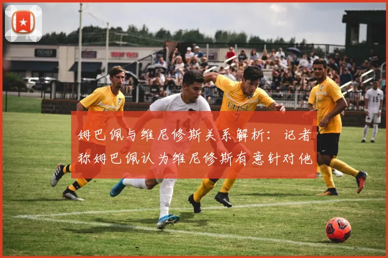 姆巴佩与维尼修斯关系解析：记者称姆巴佩认为维尼修斯有意针对他，双方矛盾原因与最新动态全览