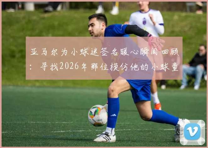 亚马尔为小球迷签名暖心瞬间回顾：寻找2026年那位模仿他的小球童，探讨球星榜样对青训的意义