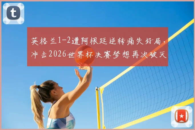 英格兰1-2遭阿根廷逆转痛失好局,冲击2026世界杯决赛梦想再次破灭,复盘关键节点