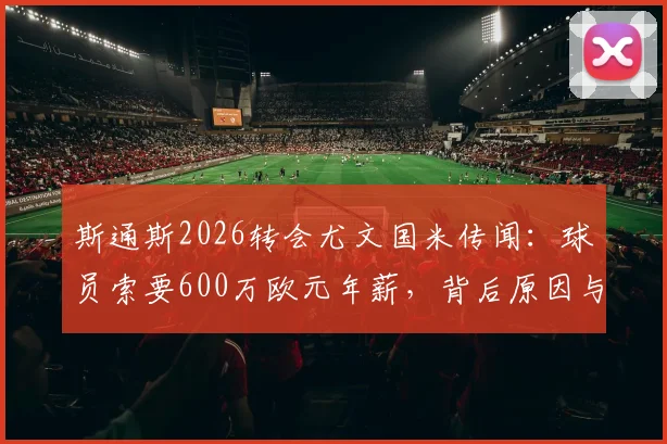斯通斯2026转会尤文国米传闻：球员索要600万欧元年薪，背后原因与交易难点分析