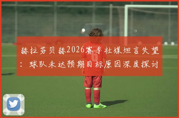 赫拉芬贝赫2026赛季社媒坦言失望：球队未达预期目标原因深度探讨，未来规划引关注
