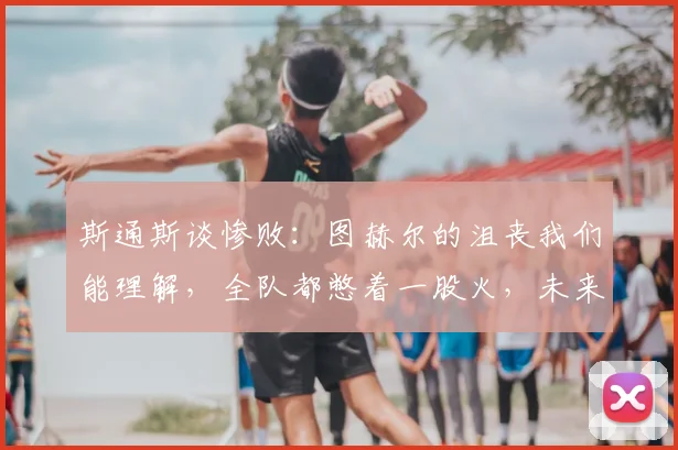 斯通斯谈惨败：图赫尔的沮丧我们能理解，全队都憋着一股火，未来如何重整旗鼓？