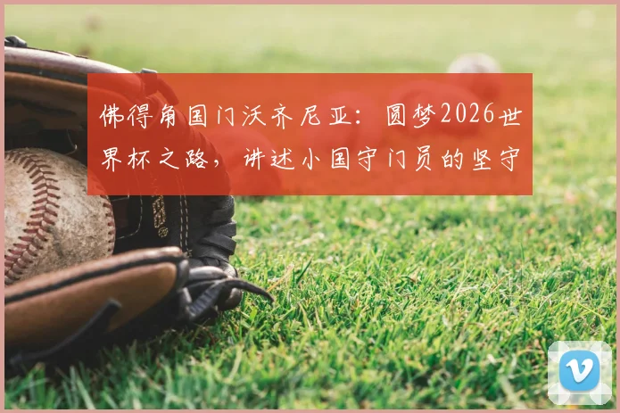 佛得角国门沃齐尼亚：圆梦2026世界杯之路，讲述小国守门员的坚守与荣耀
