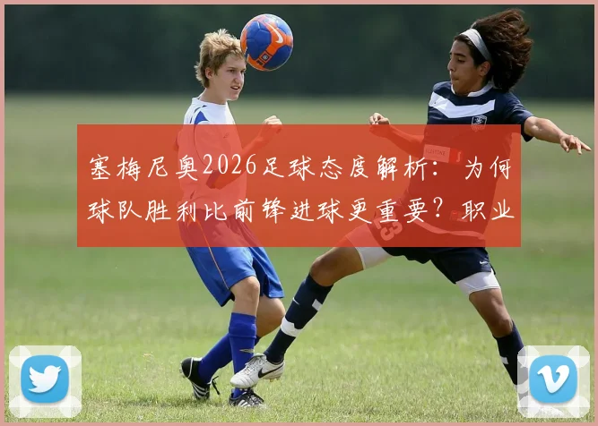 塞梅尼奥2026足球态度解析：为何球队胜利比前锋进球更重要？职业球员的集体精神观