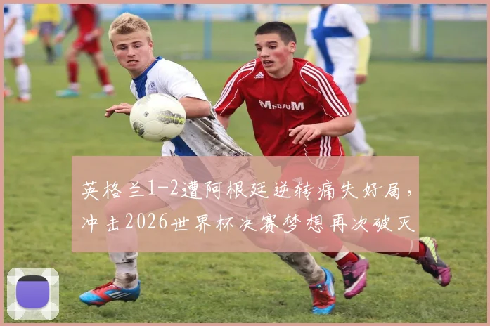 英格兰1-2遭阿根廷逆转痛失好局,冲击2026世界杯决赛梦想再次破灭,复盘关键节点
