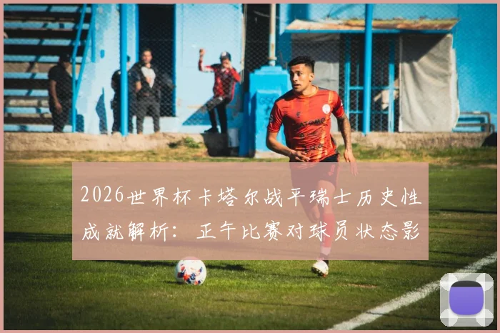 2026世界杯卡塔尔战平瑞士历史性成就解析：正午比赛对球员状态影响与球队意义盘点
