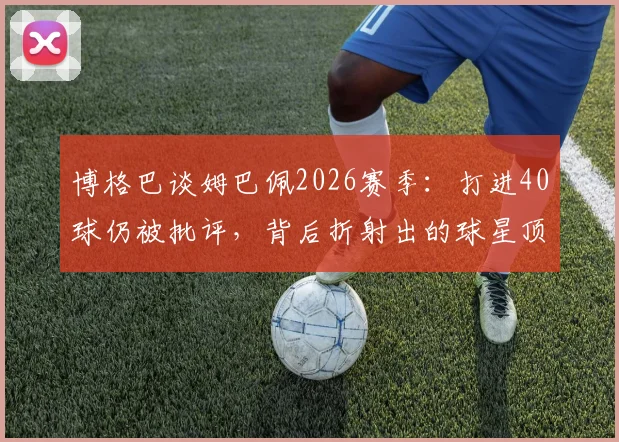 博格巴谈姆巴佩2026赛季:打进40球仍被批评,背后折射出的球星顶级标准