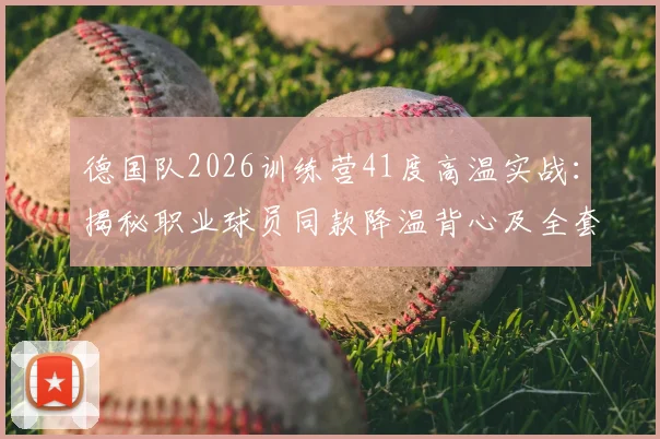 德国队2026训练营41度高温实战：揭秘职业球员同款降温背心及全套高温防护方案