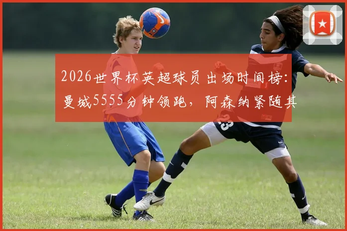 2026世界杯英超球员出场时间榜:曼城5555分钟领跑,阿森纳紧随其后,完整俱乐部贡献度解析