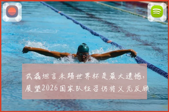 武磊坦言未踢世界杯是最大遗憾，展望2026国家队征召仍将义无反顾