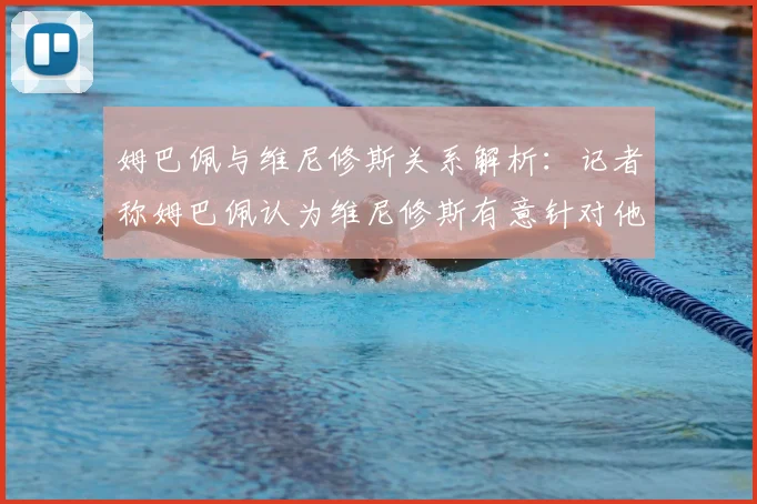 姆巴佩与维尼修斯关系解析：记者称姆巴佩认为维尼修斯有意针对他，双方矛盾原因与最新动态全览