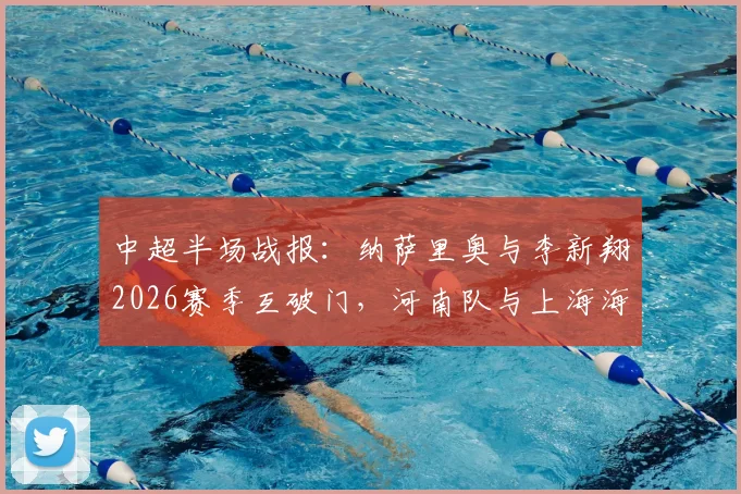 中超半场战报：纳萨里奥与李新翔2026赛季互破门，河南队与上海海港暂时1-1战平