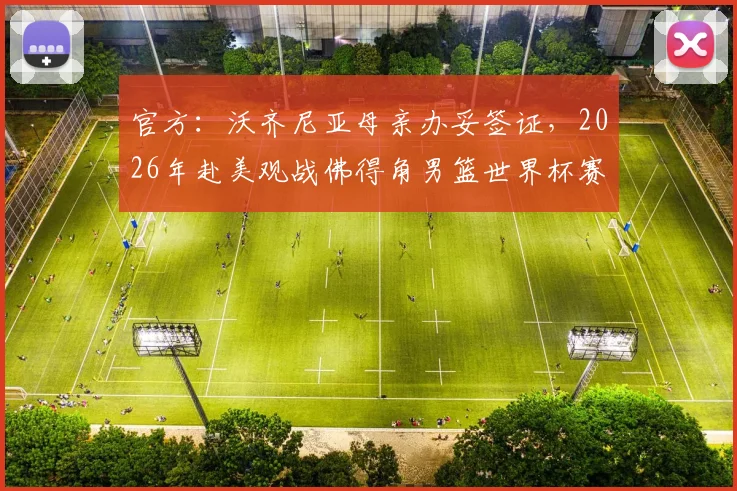官方：沃齐尼亚母亲办妥签证，2026年赴美观战佛得角男篮世界杯赛程安排及球员亲属助威细节