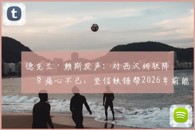 德克兰·赖斯发声:对西汉姆联降级痛心不已,坚信铁锤帮2026年前能重返英超