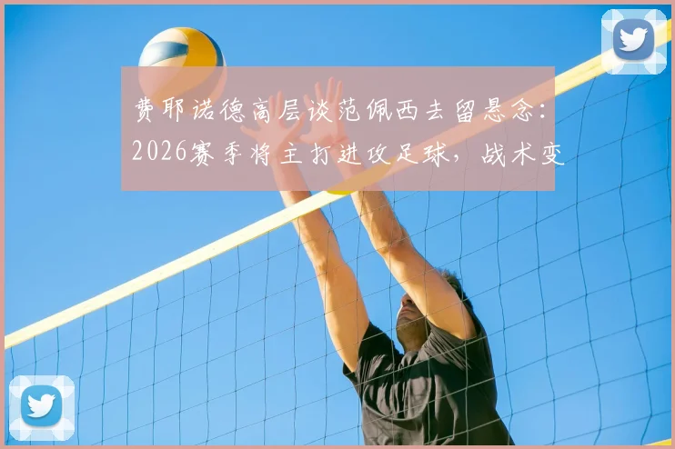 费耶诺德高层谈范佩西去留悬念：2026赛季将主打进攻足球，战术变革在即