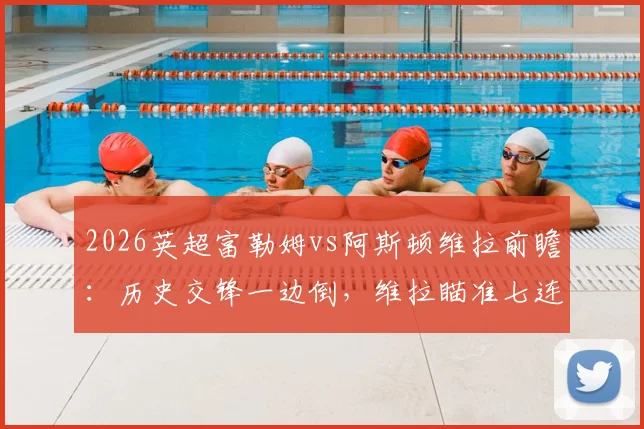 2026英超富勒姆vs阿斯顿维拉前瞻：历史交锋一边倒，维拉瞄准七连杀，能否延续对宿敌的绝对压制？