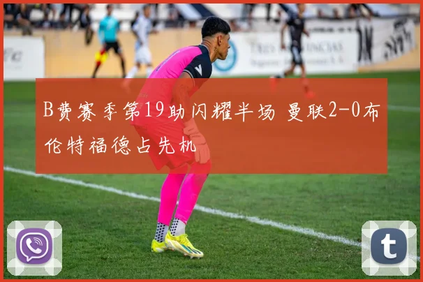 B费赛季第19助闪耀半场 曼联2-0布伦特福德占先机