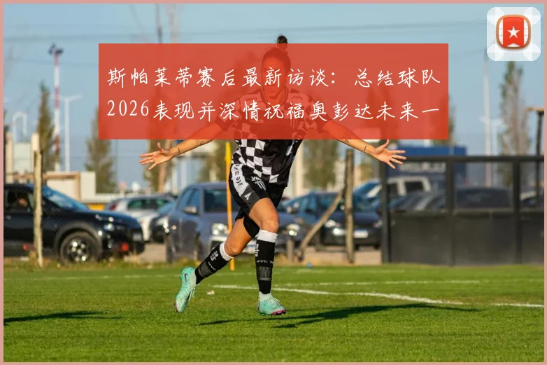 斯帕莱蒂赛后最新访谈：总结球队2026表现并深情祝福奥彭达未来一切顺利