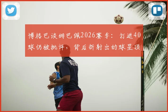 博格巴谈姆巴佩2026赛季：打进40球仍被批评，背后折射出的球星顶级标准