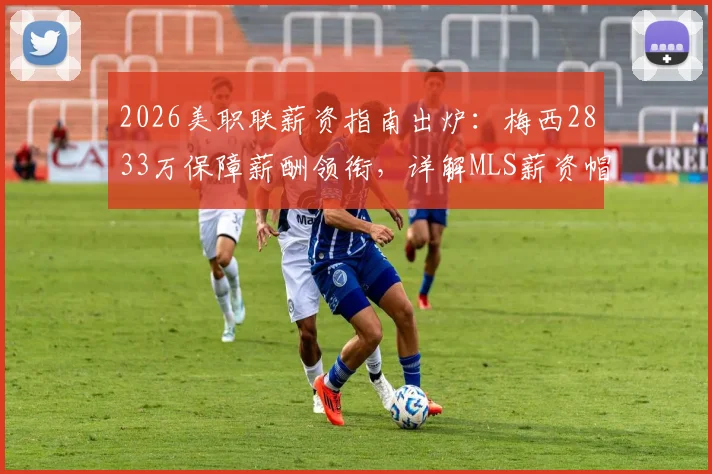 2026美职联薪资指南出炉：梅西2833万保障薪酬领衔，详解MLS薪资帽与顶薪球员排行
