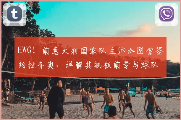 HWG！前意大利国家队主帅加图索签约拉齐奥，详解其执教前景与球队战术变革