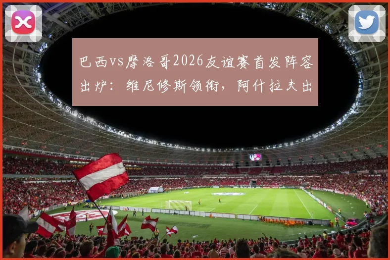 巴西vs摩洛哥2026友谊赛首发阵容出炉：维尼修斯领衔，阿什拉夫出战，核心内马尔确认伤缺影响几何